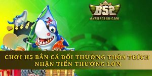 H5 Bắn Cá Đổi Thưởng - Chơi Thỏa Thích Nhận Thưởng Lớn